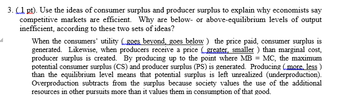 3. (1 pt). Use the ideas of consumer surplus and producer surplus to explain why economists say
competitive markets are efficient. Why are below- or above-equilibrium levels of output
inefficient, according to these two sets of ideas?
When the consumers' utility goes beyond, goes below) the price paid, consumer surplus is
generated. Likewise, when producers receive a price (greater, smaller ) than marginal cost,
producer surplus is created. By producing up to the point where MB = MC, the maximum
potential consumer surplus (CS) and producer surplus (PS) is generated. Producing (more. less )
than the equilibrium level means that potential surplus is left unrealized (underproduction).
Overproduction subtracts from the surplus because society values the use of the additional
resources in other pursuits more than it values them in consumption of that good.
