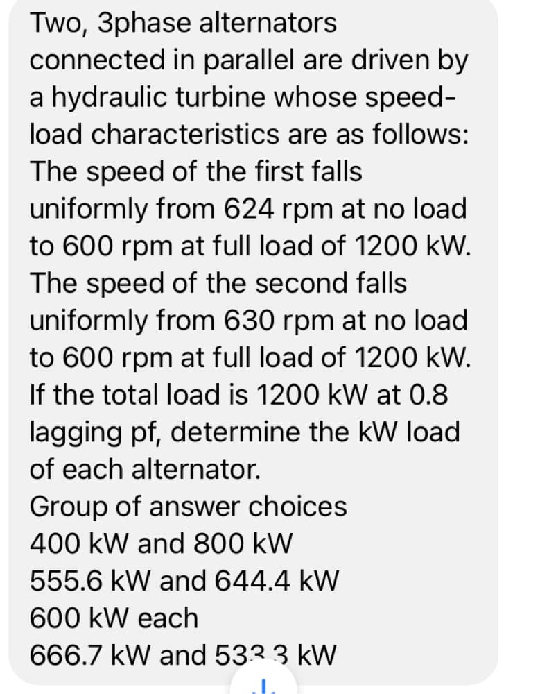 Two, 3phase alternators
connected in parallel are driven by
a hydraulic turbine whose speed-
load characteristics are as follows:
The speed of the first falls
uniformly from 624 rpm at no load
to 600 rpm at full load of 1200 kW.
The speed of the second falls
uniformly from 630 rpm at no load
to 600 rpm at full load of 1200 kW.
If the total load is 1200 kW at 0.8
lagging pf, determine the kW load
of each alternator.
Group of answer choices
400 kW and 800 kW
555.6 kW and 644.4 kW
600 kW each
666.7 kW and 533 3 kW
