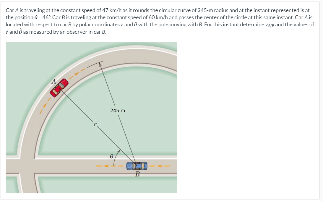 Car A is traveling at the constant speed of 47 km/h as it rounds the circular curve of 245-m radius and at the instant represented is at
the position e = 46°. Car B is traveling at the constant speed of 60 km/h and passes the center of the circle at this same instant. Car A is
located with respect to car B by polar coordinates r and 0 with the pole moving with B. For this instant determine vA/B and the values of
i and O as measured by an observer in car B.
245 m
