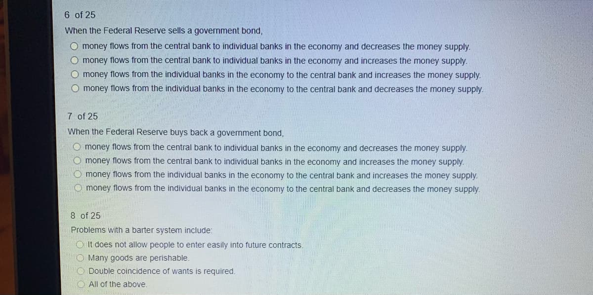 6 of 25
When the Federal Reserve sells a government bond,
O money flows from the central bank to individual banks in the economy and decreases the money supply.
O money flows from the central bank to individual banks in the economy and increases the money supply.
O money flows from the individual banks in the economy to the central bank and increases the money supply.
O money flows from the individual banks in the economy to the central bank and decreases the money supply.
7 of 25
When the Federal Reserve buys back a government bond,
O money flows from the central bank to individual banks in the economy and decreases the money supply.
O money flows from the central bank to individual banks in the economy and increases the money supply.
O money flows from the individual banks in the economy to the central bank and increases the money supply.
O money flows from the individual banks in the economy to the central bank and decreases the money supply.
8 of 25
Problems with a barter system include:
O It does not allow people to enter easily into future contracts.
"O Many goods are perishable.
O Double coincidence of wants is required.
All of the above.

