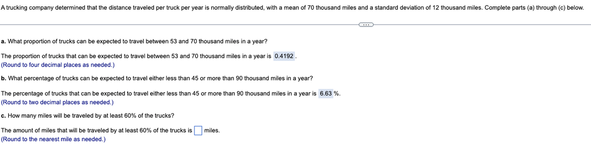 A trucking company determined that the distance traveled per truck per year is normally distributed, with a mean of 70 thousand miles and a standard deviation of 12 thousand miles. Complete parts (a) through (c) below.
a. What proportion of trucks can be expected to travel between 53 and 70 thousand miles in a year?
The proportion of trucks that can be expected to travel between 53 and 70 thousand miles in a year is 0.4192.
(Round to four decimal places as needed.)
b. What percentage of trucks can be expected to travel either less than 45 or more than 90 thousand miles in a year?
The percentage of trucks that can be expected to travel either less than 45 or more than 90 thousand miles in a year is 6.63 %.
(Round to two decimal places as needed.)
c. How many miles will be traveled by at least 60% of the trucks?
The amount of miles that will be traveled by at least 60% of the trucks is
(Round to the nearest mile as needed.)
miles.