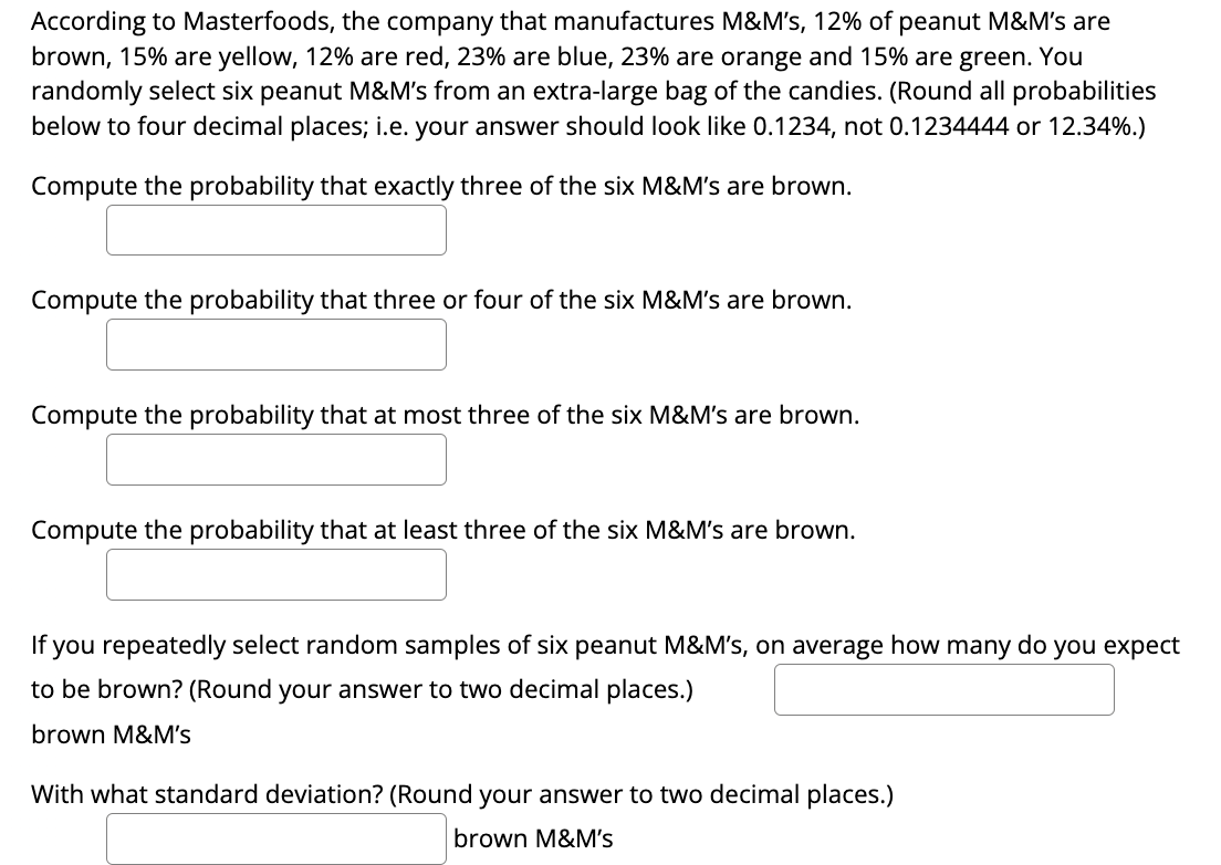 According to Masterfoods, the company that manufactures M&M's, 12% of peanut M&M's are
brown, 15% are yellow, 12% are red, 23% are blue, 23% are orange and 15% are green. You
randomly select six peanut M&M's from an extra-large bag of the candies. (Round all probabilities
below to four decimal places; i.e. your answer should look like 0.1234, not 0.1234444 or 12.34%.)
Compute the probability that exactly three of the six M&M's are brown.
Compute the probability that three or four of the six M&M's are brown.
Compute the probability that at most three of the six M&M's are brown.
Compute the probability that at least three of the six M&M's are brown.
If you repeatedly select random samples of six peanut M&M's, on average how many do you expect
to be brown? (Round your answer to two decimal places.)
brown M&M's
With what standard deviation? (Round your answer to two decimal places.)
brown M&M's