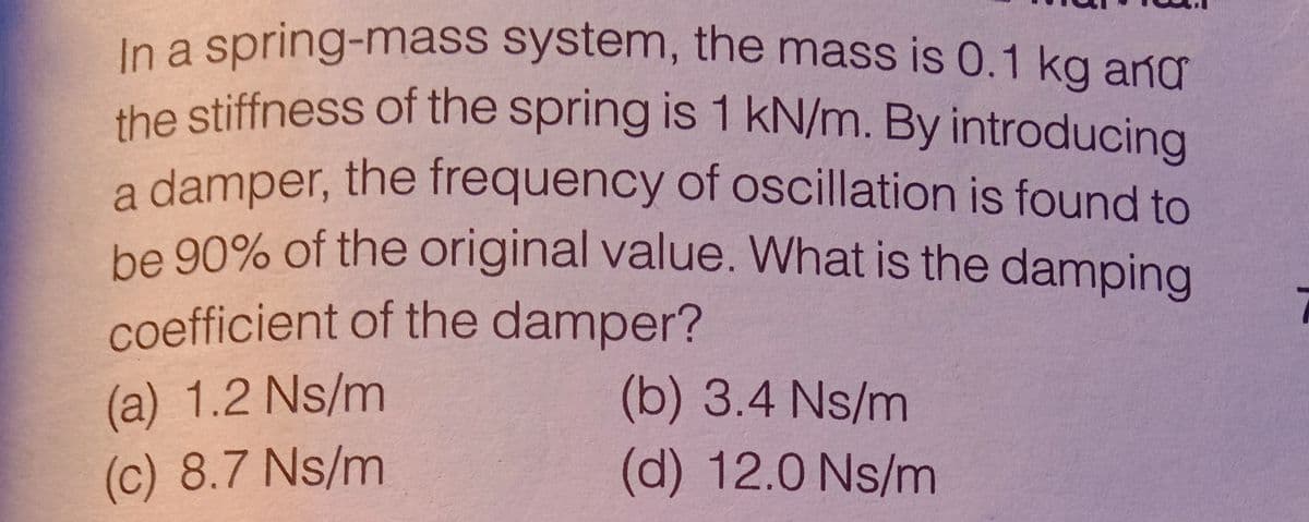 the stiffness of the spring is 1 kN/m. By introducing
a damper, the frequency of oscillation is found to
In a spring-mass system, the mass is 0.1 kg ang
a
be 90% of the original value. What is the dampina
coefficient of the damper?
(a) 1.2 Ns/m
(b) 3.4 Ns/m
(c) 8.7 Ns/m
(d) 12.0 Ns/m

