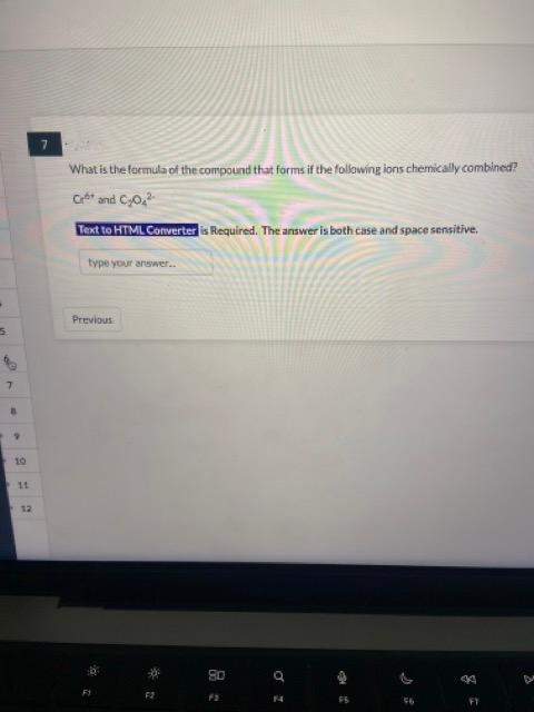 5
7
9
10
11
12
7
What is the formula of the compound that forms if the following ions chemically combined?
Ceb" and C20.?"
Text to HTML Converter is Required. The answer is both case and space sensitive.
type your answer..
Previous
F2
80
F2
q
14
1
44
FT