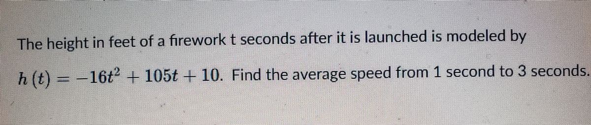 The height in feet of a firework t seconds after it is launched is modeled by
h(t)=- -16t² + 105t + 10. Find the average speed from 1 second to 3 seconds.