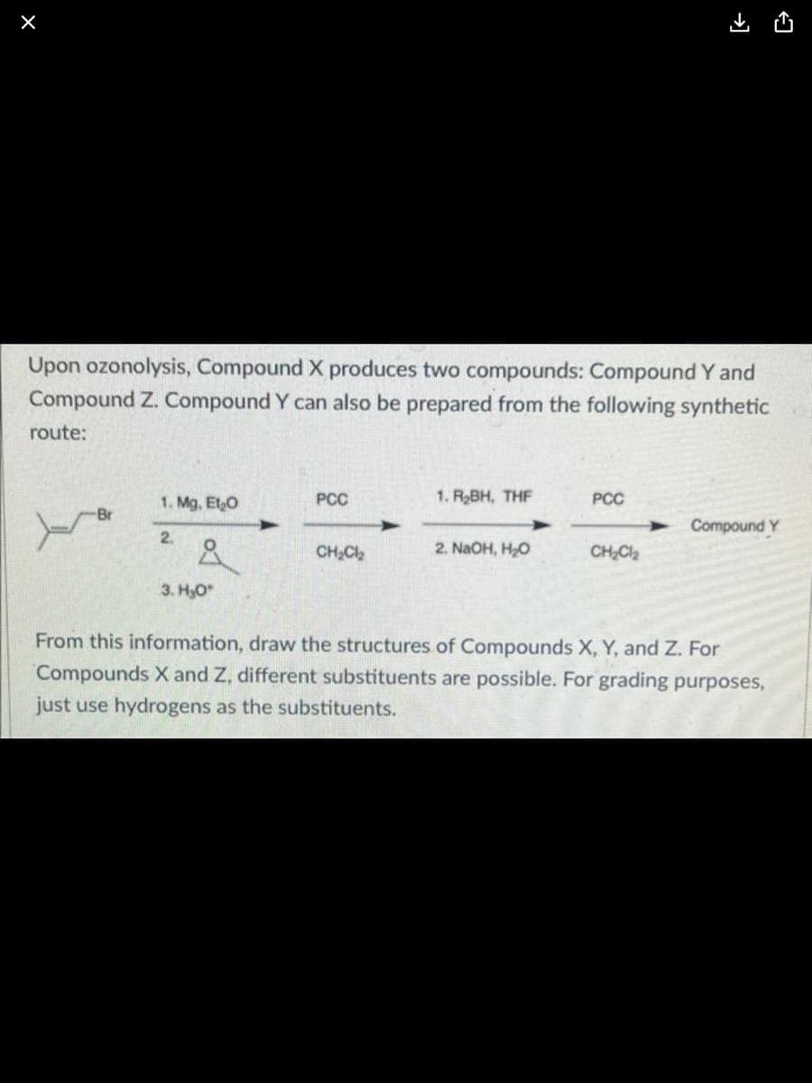 X
Upon ozonolysis, Compound X produces two compounds: Compound Y and
Compound Z. Compound Y can also be prepared from the following synthetic
route:
PCC
1. R₂BH, THF
1. Mg. Et₂O
PCC
Compound Y
2.
CH₂Cl₂
2. NaOH, HO
CH₂Cl₂
3. H₂O*
From this information, draw the structures of Compounds X, Y, and Z. For
Compounds X and Z, different substituents are possible. For grading purposes,
just use hydrogens as the substituents.
Br
مرد
→]
►