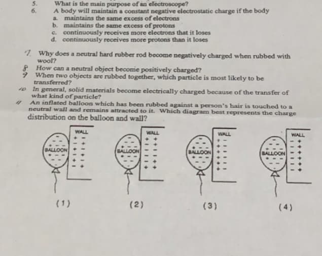 What is the main purpose of an electroscope?
A body will maintain a constant negative electrostatic charge if the body
a maintains the same excess of electrons
b. maintains the same excess of protons
c. continuously receives more electrons that it loses
d. continuously receives mnore protons than it loses
6.
7. Why does a neutral hard rubber rod become negatively charged when rubbed with
wool?
8 How can a neutral object becomie positively charged?
9 When two objects are rubbed together, which particle is most likely to be
transferred?
10 In general, solid materials become electrically charged because of the transfer of
what kind of particle?
An inflated balloon whích has been rubbed against a person's hair is touched to a
neutral wall and remains attracted to it. Which diagram best represents the charge
distribution on the balloon and wall?
WALL
WALL
WALL
WALL
BALLOON
BALLOON
BALLOON
BALLOON
(1)
(2)
(3)
( 4)
