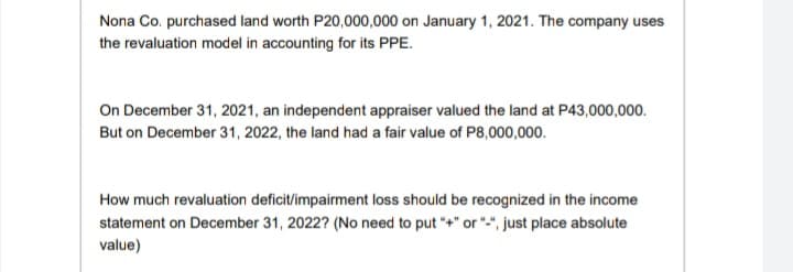 Nona Co. purchased land worth P20,000,000 on January 1, 2021. The company uses
the revaluation model in accounting for its PPE.
On December 31, 2021, an independent appraiser valued the land at P43,000,000.
But on December 31, 2022, the land had a fair value of P8,000,000.
How much revaluation deficit/impairment loss should be recognized in the income
statement on December 31, 2022? (No need to put "+" or "", just place absolute
value)
