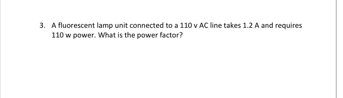 3. A fluorescent lamp unit connected to a 110 v AC line takes 1.2 A and requires
110 w power. What is the power factor?
