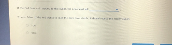 If the Fed does not respond to this event, the price level will
True or False: If the Fed wants to keep the price level stable, it should reduce the money supply.
True
False