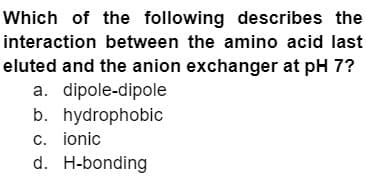 Which of the following describes the
interaction between the amino acid last
eluted and the anion exchanger at pH 7?
a. dipole-dipole
b. hydrophobic
c. ionic
d.
H-bonding