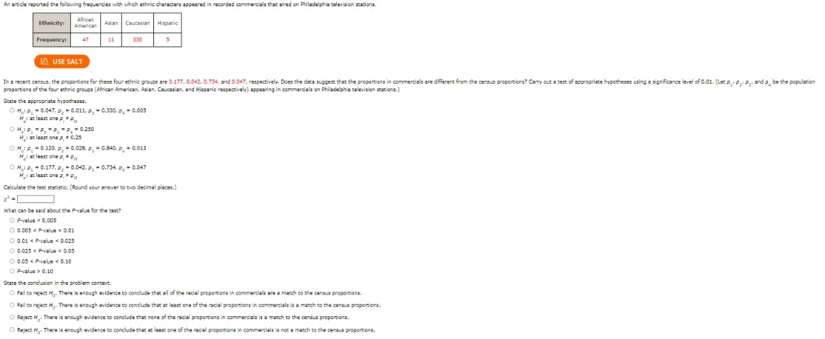 An article reported the following frequencies with which ethnic characters appeared in recorded commercials that aired on Philadelphia television stations.
Ethnicity:
Frequency:
African
American
USE SALT
Calculate th
x² = |
OHP₁ P₂P, P = 0.250
H₁: at least one p, = 0.25
Asian
In a recent census, the proportions for these four ethnic groups are 0.177, 0.042, 0.734, and 0.047, respectively. Does the data suggest that the proportions in commercials are different from the census proportions? Carry out a test of appropriate hypotheses using a significance level of 0.01. (Let P P₂P and p be the population
proportions of the four ethnic groups (African American, Asian, Caucasian, and Hispanic respectively) appearing in commercials on Philadelphia television stations.)
State the appropriate hypotheses.
O H₂: P₁ = 0.047, P₂ -0.011, p = 0.330, p = 0.005
H: at least one p, P
Caucasian Hispanic
330
OH: P₁ = 0.120, P, = 0.028, p = 0.840, p = 0.013
H: at least one p, * P
OH₂: P₁ = 0.177, P₂ = 0.042, P₂=0.734, p = 0.047
H₂: at least one p, P
What can be said about the P-value for the test?
OP-value < 0.005
O 0.005 < P-value < 0.01
O 0.01 < P-value < 0.025
O 0.025 < P-value < 0.05
O 0.05 P-value 0.10
OP-value> 0.10
the test statistic. (Round your answer to tivo decimal places.)
5
State the conclusion in the problem context.
O Fail to reject H. There is enough evidence to conclude that all of the racial proportions in commercials are a match to the census proportions.
O Fail to reject H. There is enough evidence to conclude that at least one of the racial proportions in commercials is a match to the census proportions.
O Reject H. There is enough evidence to conclude that none of the racial proportions in commercials is a match to the census proportions.
Reject H. There is enough evidence to conclude that at least one of the racial proportions in commercials is not a match to the census proportions.