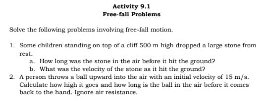 Activity 9.1
Free-fall Problems
Solve the following problems involving free-fall motion.
1. Some children standing on top of a cliff 500 m high dropped a large stone from
rest.
a. How long was the stone in the air before it hit the ground?
b. What was the velocity of the stone as it hit the ground?
2. A person throws a ball upward into the air with an initial velocity of 15 m/s.
Calculate how high it goes and how long is the ball in the air before it comes
back to the hand. Ignore air resistance.