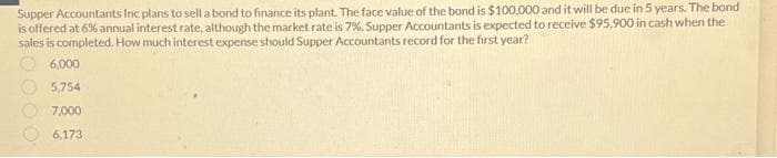 Supper Accountants Inc plans to sell a bond to finance its plant. The face value of the bond is $100,000 and it will be due in 5 years. The bond
is offered at 6% annual interest rate, although the market rate is 7%. Supper Accountants is expected to receive $95,900 in cash when the
sales is completed. How much interest expense should Supper Accountants record for the first year?
6,000
5,754
7,000
6.173