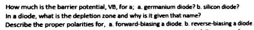 How much is the barrier potential, VB, for a; a. germanium diode? b. silicon diode?
In a diode, what is the depletion zone and why is it given that name?
Describe the proper polarities for, a. forward-biasing a diode. b. reverse-biasing a diode
