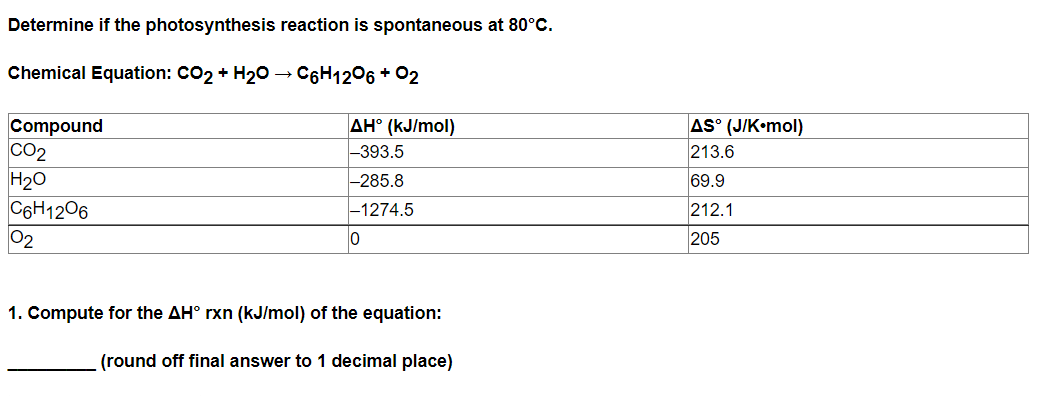 Determine if the photosynthesis reaction is spontaneous at 80°C.
Chemical Equation: CO2 + H20 → C6H1206 + 02
Compound
CO2
H20
C6H1206
02
AS° (J/K•mol)
213.6
69.9
AH° (kJ/mol)
-393.5
-285.8
-1274.5
212.1
205
1. Compute for the AH° rxn (kJ/mol) of the equation:
(round off final answer to 1 decimal place)
