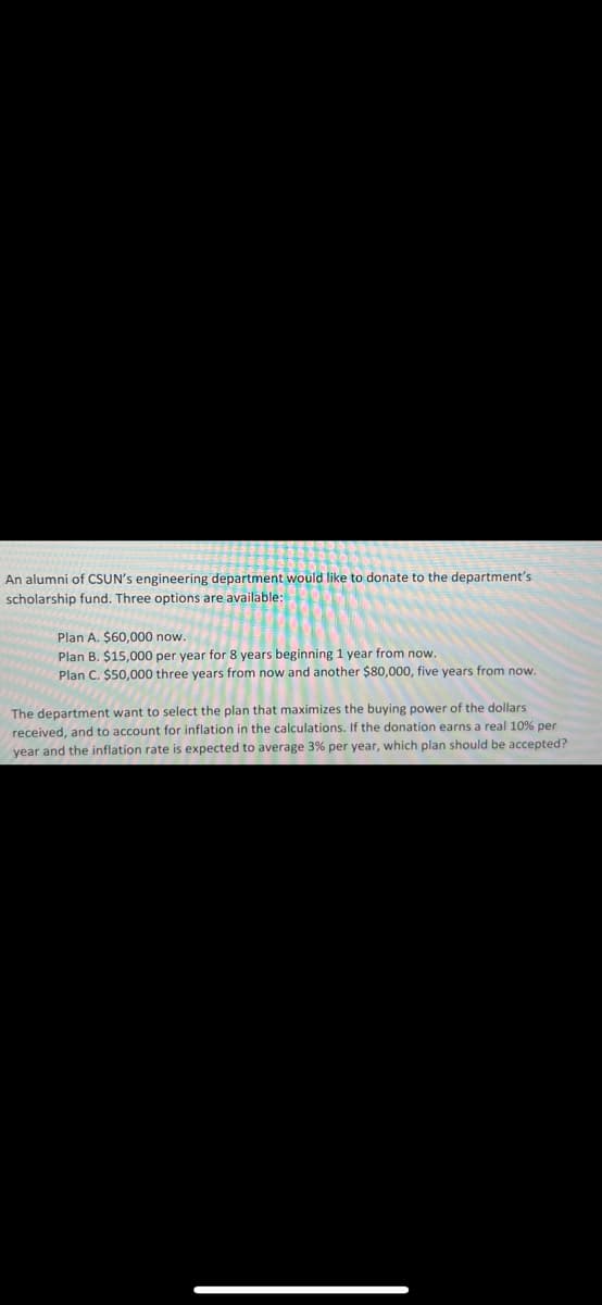 An alumni of CSUN's engineering department would like to donate to the department's
scholarship fund. Three options are available:
Plan A. $60,000 now.
Plan B. $15,000 per year for 8 years beginning 1 year from now.
Plan C. $50,000 three years from now and another $80,000, five years from now.
The department want to select the plan that maximizes the buying power of the dollars
received, and to account for inflation in the calculations. If the donation earns a real 10% per
year and the inflation rate is expected to average 3% per year, which plan should be accepted?
