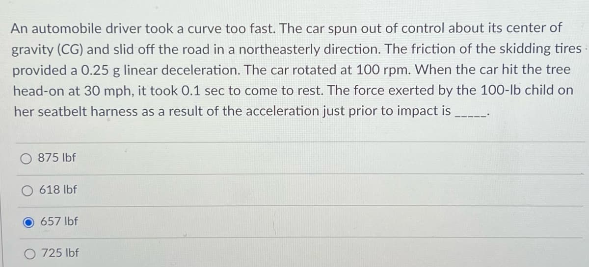 An automobile driver took a curve too fast. The car spun out of control about its center of
gravity (CG) and slid off the road in a northeasterly direction. The friction of the skidding tires
provided a 0.25 g linear deceleration. The car rotated at 100 rpm. When the car hit the tree
head-on at 30 mph, it took 0.1 sec to come to rest. The force exerted by the 100-lb child on
her seatbelt harness as a result of the acceleration just prior to impact is
875 lbf
618 lbf
657 lbf
725 lbf