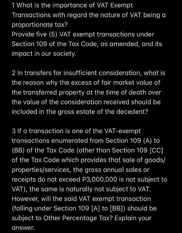 1 What is the importance of VAT Exempt
Transactions with regard the nature of VAT being a
proportionate tax?
Provide five (5) VAT exempt transactions under
Section 109 of the Tax Code, as amended, and its
impact in our society.
2 In transfers for insufficient consideration, what is
the reason why the excess of fair market value of
the transferred property at the time of death over
the value of the consideration received should be
included in the gross estate of the decedent?
3 If a transaction is one of the VAT-exempt
transactions enumerated from Section 109 (A) to
(BB) of the Tax Code (other than Section 109 [CC]
of the Tax Code which provides that sale of goods/
properties/services, the gross annual sales or
receipts do not exceed P3,000,000 is not subject to
VAT), the same is naturally not subject to VAT.
However, will the said VAT exempt transaction
(falling under Section 109 [A] to [BB]) should be
subject to Other Percentage Tax? Explain your
answer.