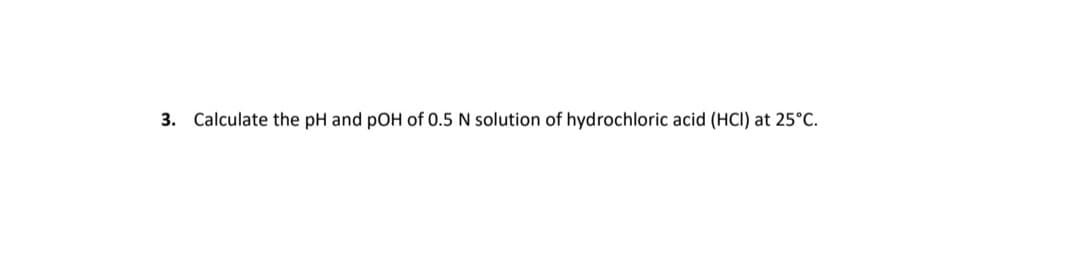 3. Calculate the pH and pOH of 0.5 N solution of hydrochloric acid (HCI) at 25°C.
