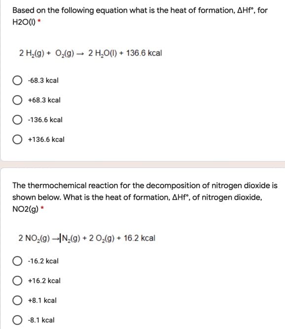 Based on the following equation what is the heat of formation, AHf", for
H2O(1) *
2 H,(g) + O,(g) → 2 H,0(1) + 136.6 kcal
-68.3 kcal
+68.3 kcal
-136.6 kcal
+136.6 kcal
The thermochemical reaction for the decomposition of nitrogen dioxide is
shown below. What is the heat of formation, AHF°, of nitrogen dioxide,
NO2(g) *
2 NO,(g) -IN,(g) + 2 O,(g) + 16.2 kcal
-16.2 kcal
O +16.2 kcal
O +8.1 kcal
O -8.1 kcal
