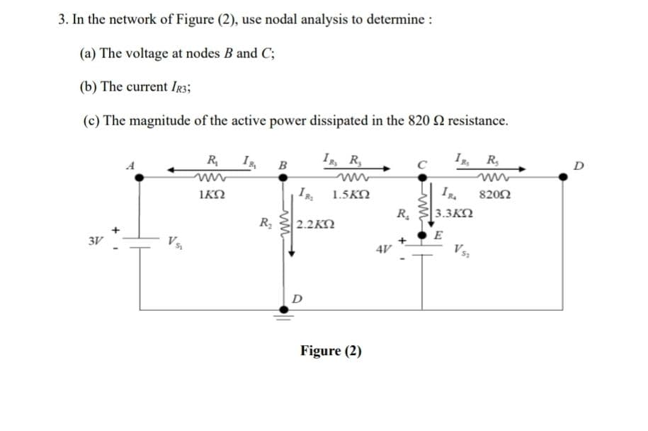 3. In the network of Figure (2), use nodal analysis to determine :
(a) The voltage at nodes B and C;
(b) The current IR3;
(c) The magnitude of the active power dissipated in the 820 2 resistance.
3V
VS₁
R₁
ΙΚΏ
I
R₂
B
IR, R
IR₂ 1.5KQ
2.2ΚΏ
D
Figure (2)
4V
R₂
C
IR R
3.3KQ
E
Vst
82002