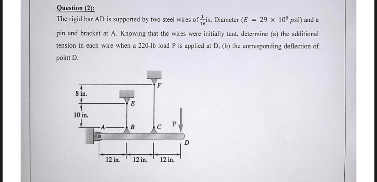Question (2):
The rigid bar AD is supported by two steel wires of in. Diameter (E = 29 × 106 psi) and a
pin and bracket at A. Knowing that the wires were initially taut, determine (a) the additional
tension in each wire when a 220-lb load P is applied at D, (b) the corresponding deflection of
point D.
8 in.
Y
1
10 in.
O
12 in.
E
B
12 in.
C
12 in.