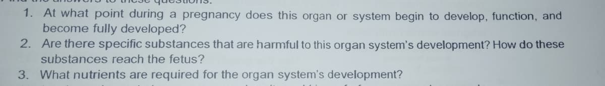 1. At what point during a pregnancy does this organ or system begin to develop, function, and
become fully developed?
2. Are there specific substances that are harmful to this organ system's development? How do these
substances reach the fetus?
3. What nutrients are required for the organ system's development?