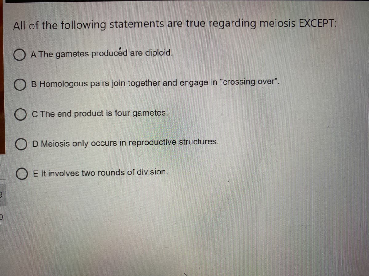 All of the following statements are true regarding meiosis EXCEPT:
O A The gametes produced are diploid.
O B Homologous pairs join together and engage in "crossing over".
O C The end product is four gametes.
O D Meiosis only occurs in reproductive structures.
O E It involves two rounds of division.
