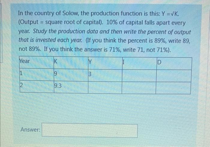 In the country of Solow, the production function is this: Y = √K.
(Output = square root of capital). 10% of capital falls apart every
year. Study the production data and then write the percent of output
that is invested each year. (If you think the percent is 89%, write 89,
not 89%. If you think the answer is 71%, write 71, not 71%).
Year
K
D
1
9
2
9.3
Answer:
3