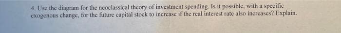 4. Use the diagram for the neoclassical theory of investment spending. Is it possible, with a specific
exogenous change, for the future capital stock to increase if the real interest rate also increases? Explain.