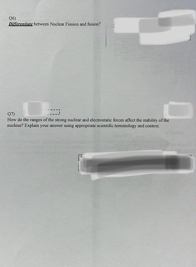 Q6)
Differentiate between Nuclear Fission and fusion?
Q7)
How do the ranges of the strong nuclear and electrostatic forces affect the stability of the
nucleus? Explain your answer using appropriate scientific terminology and context.
T