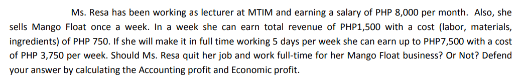 Ms. Resa has been working as lecturer at MTIM and earning a salary of PHP 8,000 per month. Also, she
sells Mango Float once a week. In a week she can earn total revenue of PHP1,500 with a cost (labor, materials,
ingredients) of PHP 750. If she will make it in full time working 5 days per week she can earn up to PHP7,500 with a cost
of PHP 3,750 per week. Should Ms. Resa quit her job and work full-time for her Mango Float business? Or Not? Defend
your answer by calculating the Accounting profit and Economic profit.
