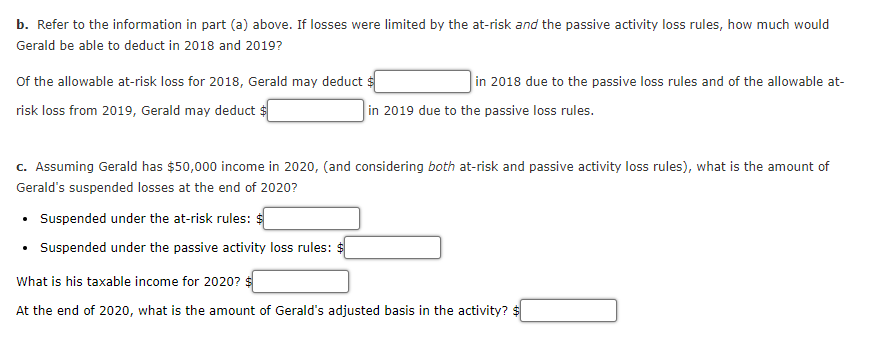 b. Refer to the information in part (a) above. If losses were limited by the at-risk and the passive activity loss rules, how much would
Gerald be able to deduct in 2018 and 2019?
Of the allowable at-risk loss for 2018, Gerald may deduct :
in 2018 due to the passive loss rules and of the allowable at-
risk loss from 2019, Gerald may deduct $
in 2019 due to the passive loss rules.
c. Assuming Gerald has $50,000 income in 2020, (and considering both at-risk and passive activity loss rules), what is the amount of
Gerald's suspended losses at the end of 2020?
Suspended under the at-risk rules:
• Suspended under the passive activity loss rules: $
What is his taxable income for 2020?
At the end of 2020, what is the amount of Gerald's adjusted basis in the activity? $
