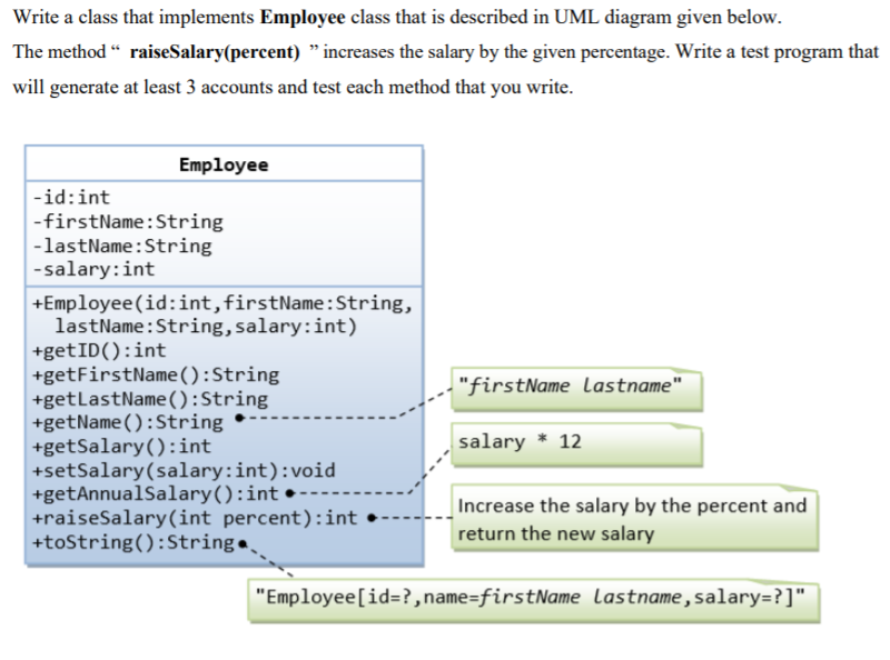 Write a class that implements Employee class that is described in UML diagram given below.
The method “ raiseSalary(percent) " increases the salary by the given percentage. Write a test program that
will generate at least 3 accounts and test each method that you write.
Employee
-id:int
-firstName:String
-lastName:String
-salary:int
+Employee(id:int, firstName:String,
lastName:String, salary:int)
+getID():int
+getFirstName():String
+getLastName():String
+getName():String
+getSalary():int
+setSalary(salary:int):void
+getAnnualSalary():int •
+raiseSalary(int percent):int
+tostring():String.
"firstName Llastname"
salary * 12
Increase the salary by the percent and
return the new salary
"Employee[id=?,name=firstName lastname,salary=?]"
