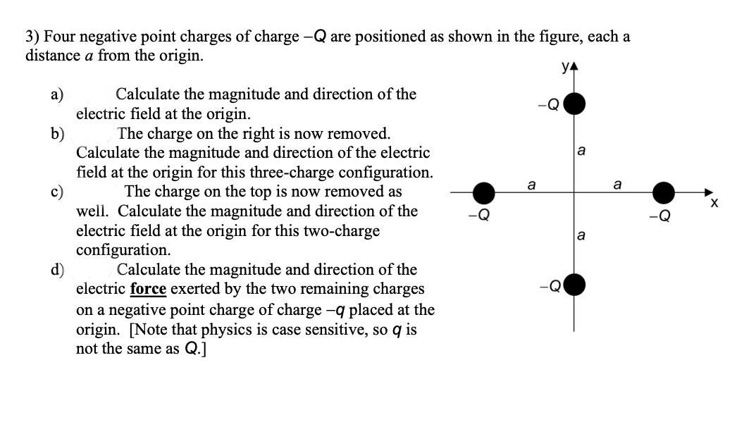 -Q are positioned as shown in the figure, each a
3) Four negative point charges of charge
distance a from the origin.
YA
Calculate the magnitude and direction of the
electric field at the origin.
b)
а)
-Q
The charge on the right is now removed.
Calculate the magnitude and direction of the electric
field at the origin for this three-charge configuration.
a
a
a
The charge on the top is now removed as
well. Calculate the magnitude and direction of the
electric field at the origin for this two-charge
configuration.
d)
a
Calculate the magnitude and direction of the
electric force exerted by the two remaining charges
on a negative point charge of charge -q placed at the
origin. [Note that physics is case sensitive, so q is
not the same as Q.]
