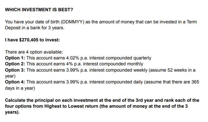 WHICH INVESTMENT IS BEST?
You have your date of birth (DDMMYY) as the amount of money that can be invested in a Term
Deposit in a bank for 3 years.
I have $270,405 to invest:
There are 4 option available:
Option 1: This account earns 4.02% p.a. interest compounded quarterly
Option 2: This account earns 4% p.a. interest compounded monthly
Option 3: This account earns 3.99% p.a. interest compounded weekly (assume 52 weeks in a
year)
Option 4: This account earns 3.99% p.a. interest compounded daily (assume that there are 365
days in a year)
Calculate the principal on each investment at the end of the 3rd year and rank each of the
four options from Highest to Lowest return (the amount of money at the end of the 3
years).