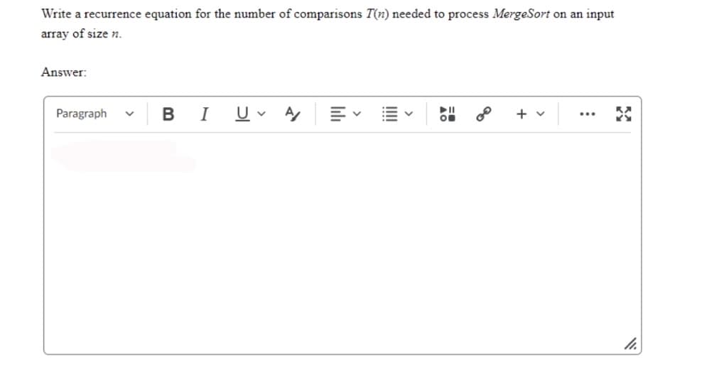 Write a recurrence equation for the number of comparisons T(n) needed to process MergeSort on an input
array of size n.
Answer:
Paragraph V
B I U
►||
O
+ v
.…..