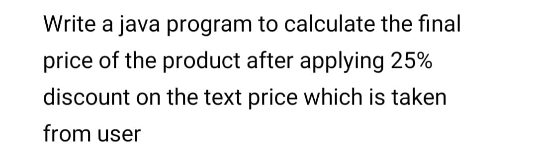 Write a java program to calculate the final
price of the product after applying 25%
discount on the text price which is taken
from user
