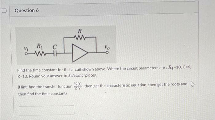 Question 6
R
R1
C
Find the time constant for the circuit shown above. Where the circuit parameters are : R1=10, C=6,
R=10. Round your answer to 3 decimal places.
(Hint: find the transfer function then get the characteristic equation, then get the roots and
then find the time constant)
