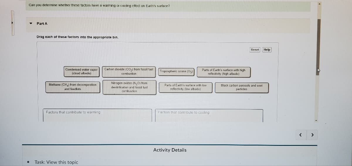 Can you determine whether these factors have a warming or cooling effect on Earth's surface?
▼
●
Part A
Drag each of these factors into the appropriate bin.
Condensed water vapor
(cloud albedo)
Methane (CH₂) from decomposition
and feedlots
Factors that contribute to warming
Task: View this topic
Carbon dioxide (CO₂) from fossil fuel
combustion
Nitrogen oxides (N₂O) from
denitrification and fossil fuel
combustion
Tropospheric ozone (03)
Parts of Earth's surface with high
reflectivity (high albedo)
Parts of Earth's surface with low
reflectivity (low albedo)
Factors that contribute to cooling
Activity Details
Reset Help
Black carbon aerosols and soot
particles
<
>