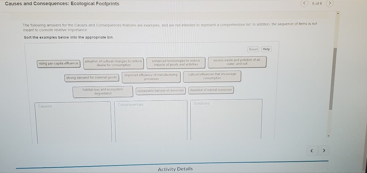 Causes and Consequences: Ecological Footprints
The following answers for the Causes and Consequences features are examples, and are not intended to represent a comprehensive list. In addition, the sequence of items is not
meant to connote relative importance.
Sort the examples below into the appropriate bin.
rising per-capita affluence
Causes:
adoption of cultural changes to reduce
desire for consumption
strong demand for material goods
habitat loss and ecosystem
degradation
enhanced technologies to reduce
impacts of goods and activities
improved efficiency of manufacturing
processes
sustainable harvest of resources
Consequences:
cultural influences that encourage
consumption
depletion of natural resources
Activity Details
excess waste and pollution of air,
water, and soil
Solutions:
Reset
< 5 of 6
Help
>