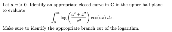 Let a, v > 0. Identify an appropriate closed curve in C in the upper half plane
to evaluate
["lox: (0² +2²) ens(17) dr.
cos(vx)
Make sure to identify the appropriate branch cut of the logarithm.