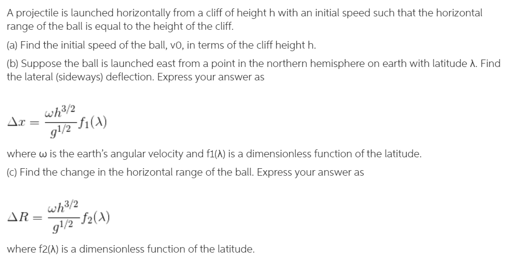 A projectile is launched horizontally from a cliff of height h with an initial speed such that the horizontal
range of the ball is equal to the height of the cliff.
(a) Find the initial speed of the ball, vo, in terms of the cliff height h.
(b) Suppose the ball is launched east from a point in the northern hemisphere on earth with latitude A. Find
the lateral (sideways) deflection. Express your answer as
Ar
wh3/2
g/2 fi(A)
where w is the earth's angular velocity and f1(A) is a dimensionless function of the latitude.
(C) Find the change in the horizontal range of the ball. Express your answer as
wh3/2
f2(A)
AR=
gl/2 -
where f2(A) is a dimensionless function of the latitude.
