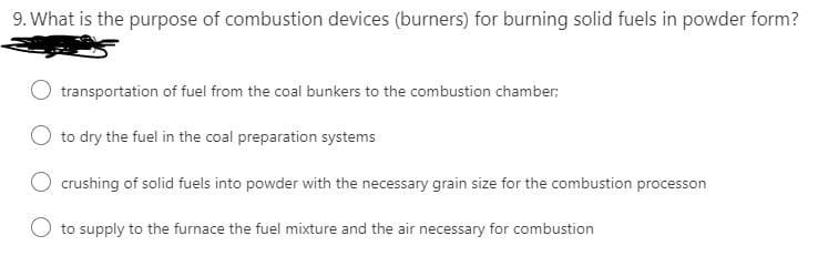 9. What is the purpose of combustion devices (burners) for burning solid fuels in powder form?
transportation of fuel from the coal bunkers to the combustion chamber;
O to dry the fuel in the coal preparation systems
O crushing of solid fuels into powder with the necessary grain size for the combustion processon
O to supply to the furnace the fuel mixture and the air necessary for combustion
