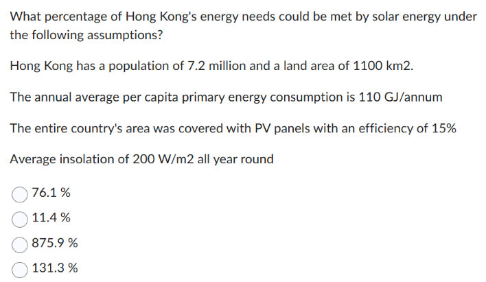 What percentage of Hong Kong's energy needs could be met by solar energy under
the following assumptions?
Hong Kong has a population of 7.2 million and a land area of 1100 km2.
The annual average per capita primary energy consumption is 110 GJ/annum
The entire country's area was covered with PV panels with an efficiency of 15%
Average insolation of 200 W/m2 all year round
76.1%
11.4%
875.9%
131.3 %