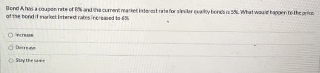 Bond A has a coupon rate of 8% and the current market interest rate for similar quallty bonds is 5%. What would happen to the price
of the bond if market interest rates increased to 6%
O Increase
O Decrease
O Stay the same
