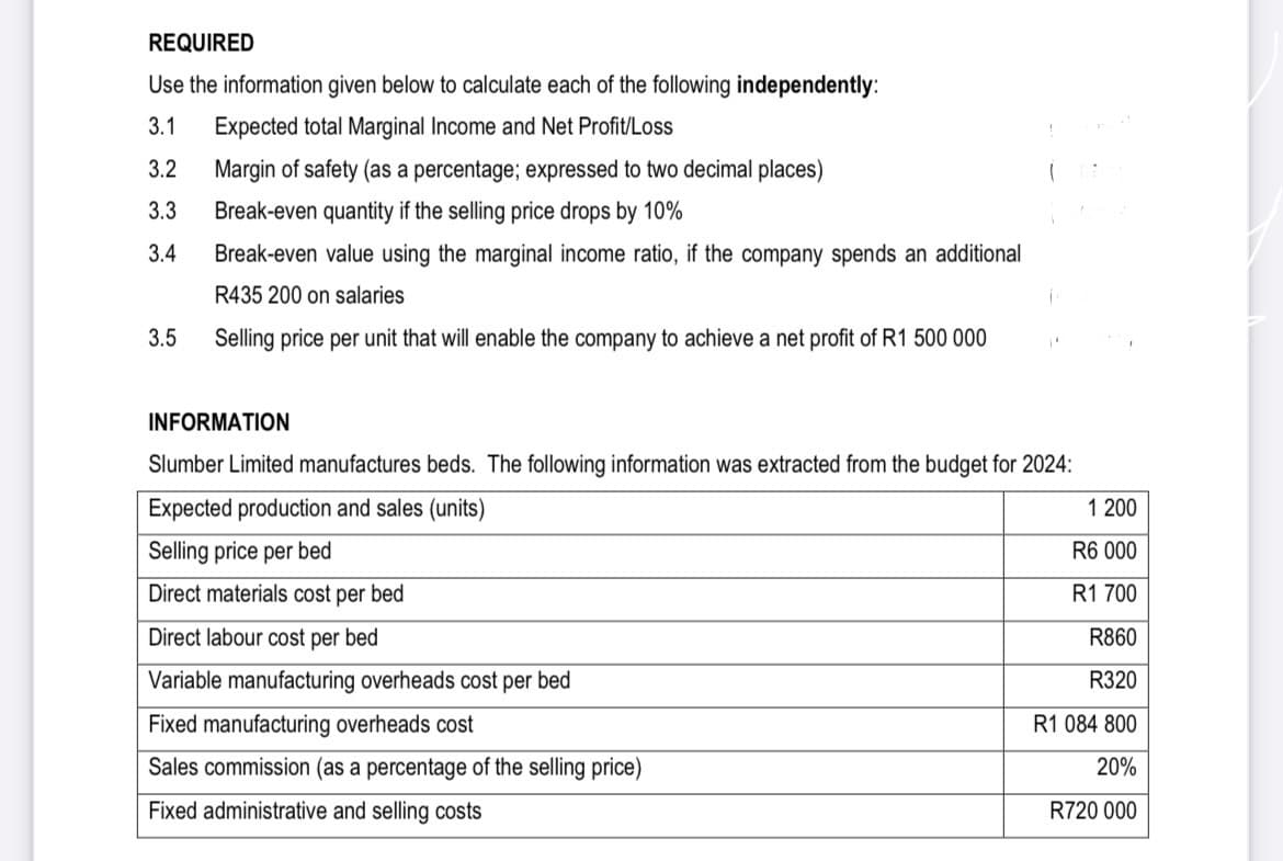 REQUIRED
Use the information given below to calculate each of the following independently:
3.1 Expected total Marginal Income and Net Profit/Loss
3.2
3.3
3.4
3.5
Margin of safety (as a percentage; expressed to two decimal places)
Break-even quantity if the selling price drops by 10%
Break-even value using the marginal income ratio, if the company spends an additional
R435 200 on salaries
Selling price per unit that will enable the company to achieve a net profit of R1 500 000
INFORMATION
Slumber Limited manufactures beds. The following information was extracted from the budget for 2024:
Expected production and sales (units)
Selling price per bed
Direct materials cost per bed
Direct labour cost per bed
Variable manufacturing overheads cost per bed
Fixed manufacturing overheads cost
Sales commission (as a percentage of the selling price)
Fixed administrative and selling costs
1 200
R6 000
R1 700
R860
R320
R1 084 800
20%
R720 000