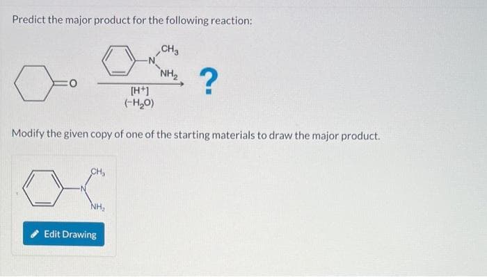 Predict the major product for the following reaction:
CH₂
NH₂
[H+]
(-H₂O)
Modify the given copy of one of the starting materials to draw the major product.
Edit Drawing
CH3
NH₂
?