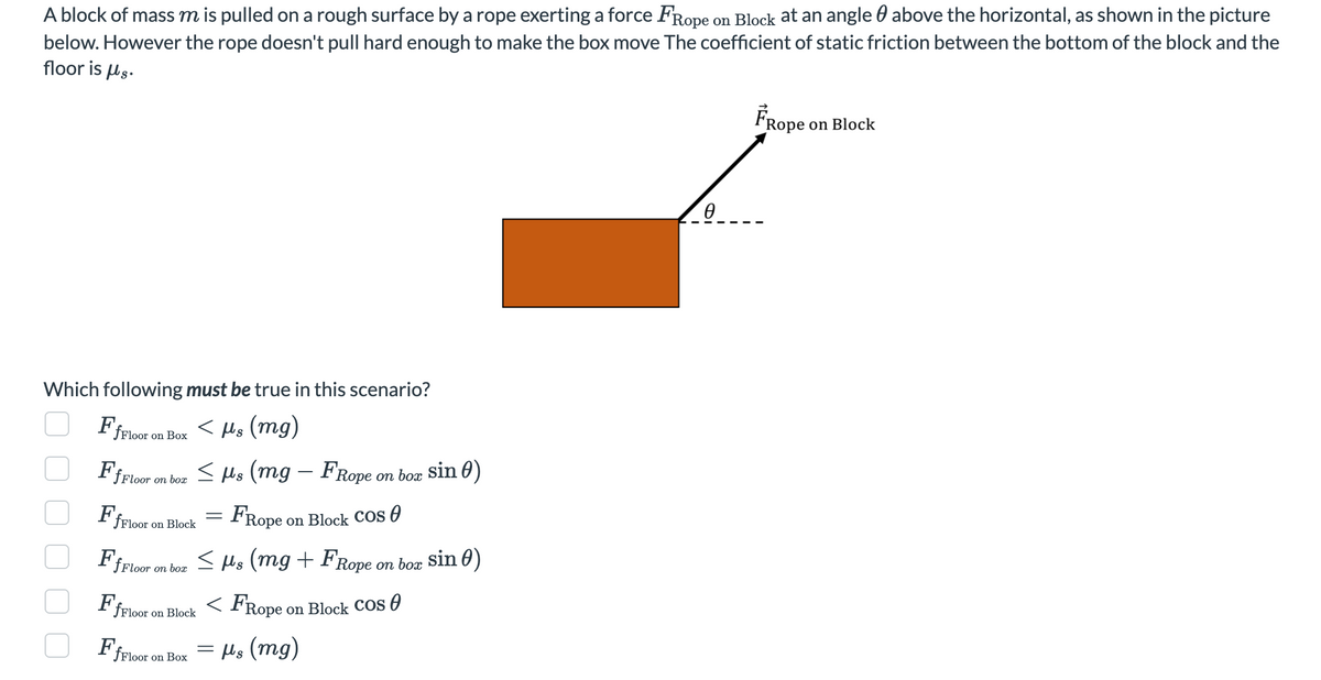 A block of mass m is pulled on a rough surface by a rope exerting a force FRope on Block at an angle above the horizontal, as shown in the picture
below. However the rope doesn't pull hard enough to make the box move The coefficient of static friction between the bottom of the block and the
floor is us.
Which following must be true in this scenario?
< μs (mg)
Ff
fFloor
Ff Floor on box
Ff
fFloor
on Box
Ff
on Block
≤ μs (mg – FRope on box sin 0)
Ff Floor on box
FfFloor on Block
fFloor on Box
FRope
on Block Cos
≤ μs (mg + FRope on box sin )
<FRope
=
=
on Block Cos
μs (mg)
Ө
FRope
on Block